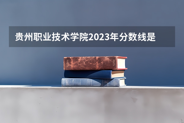 贵州职业技术学院2023年分数线是多少 贵州职业技术学院往年分数参考