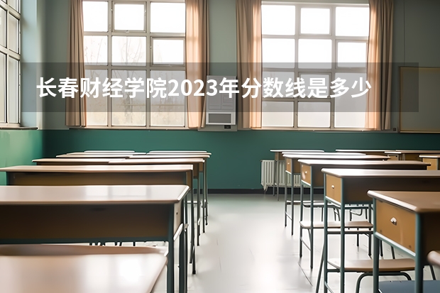 长春财经学院2023年分数线是多少 长春财经学院往年分数参考