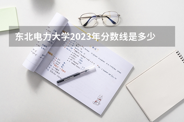 东北电力大学2023年分数线是多少 东北电力大学往年分数参考