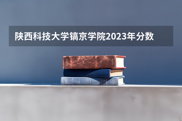 陕西科技大学镐京学院2023年分数线是多少 陕西科技大学镐京学院往年分数参考