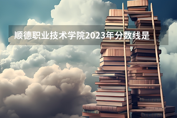 顺德职业技术学院2023年分数线是多少 顺德职业技术学院往年分数参考