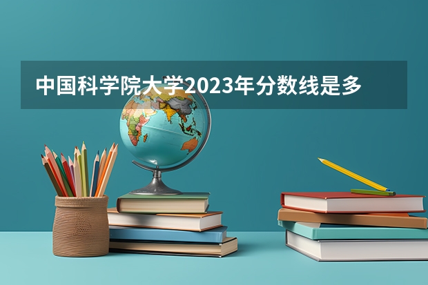中国科学院大学2023年分数线是多少 中国科学院大学往年分数参考