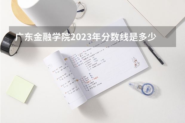 广东金融学院2023年分数线是多少 广东金融学院往年分数参考