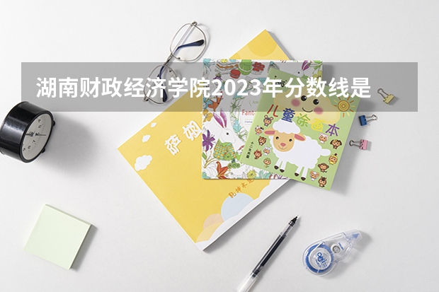 湖南财政经济学院2023年分数线是多少 湖南财政经济学院往年分数参考