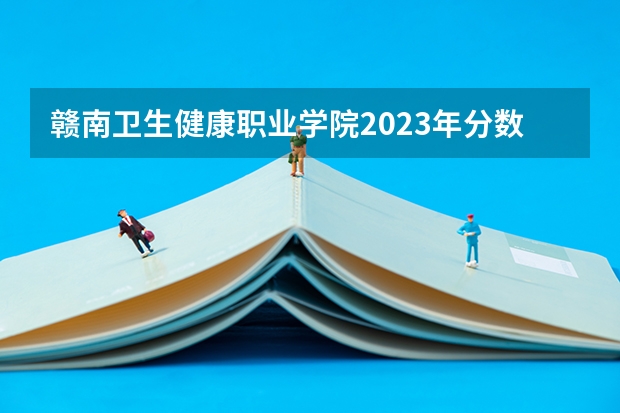 赣南卫生健康职业学院2023年分数线是多少 赣南卫生健康职业学院往年分数参考