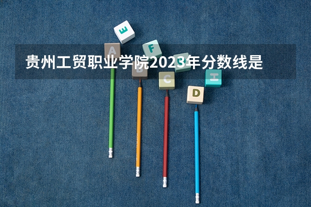 贵州工贸职业学院2023年分数线是多少 贵州工贸职业学院往年分数参考
