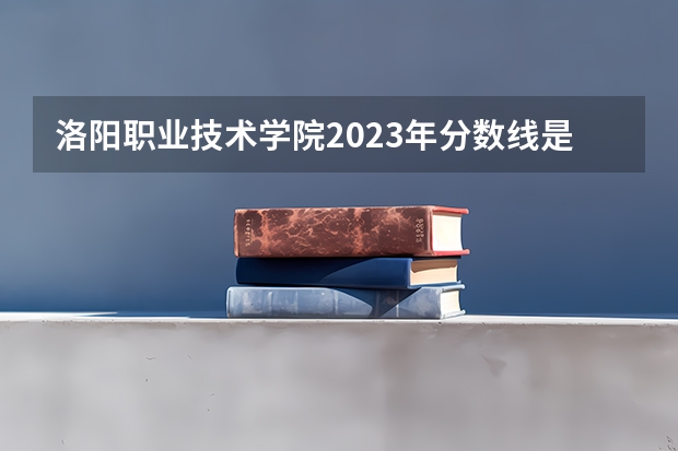 洛阳职业技术学院2023年分数线是多少 洛阳职业技术学院往年分数参考