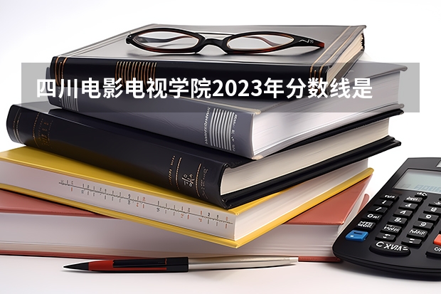 四川电影电视学院2023年分数线是多少 四川电影电视学院往年分数参考