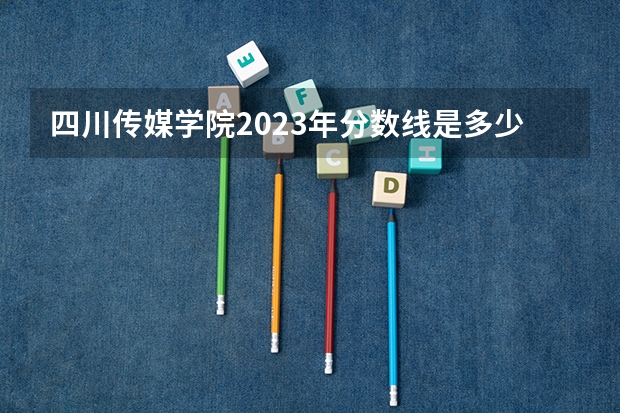 四川传媒学院2023年分数线是多少 四川传媒学院往年分数参考