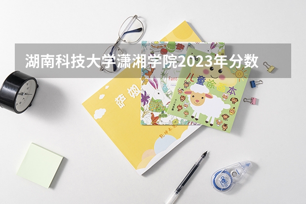 湖南科技大学潇湘学院2023年分数线是多少 湖南科技大学潇湘学院往年分数参考