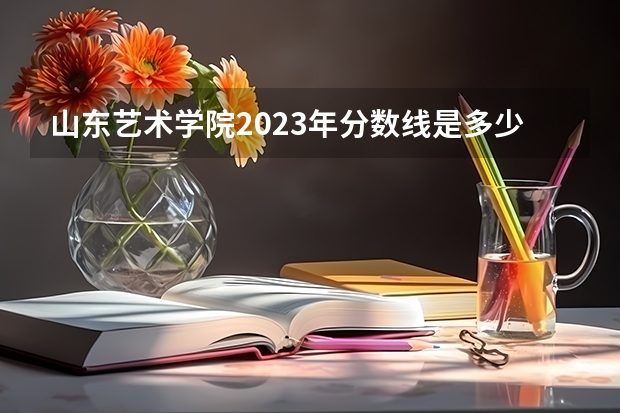 山东艺术学院2023年分数线是多少 山东艺术学院往年分数参考