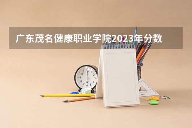 广东茂名健康职业学院2023年分数线是多少 广东茂名健康职业学院往年分数参考