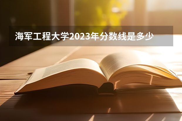 海军工程大学2023年分数线是多少 海军工程大学往年分数参考