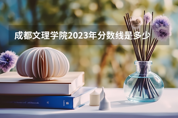 成都文理学院2023年分数线是多少 成都文理学院往年分数参考