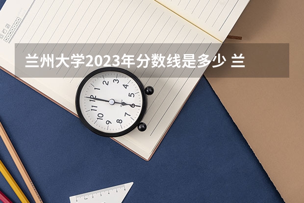 兰州大学2023年分数线是多少 兰州大学往年分数参考