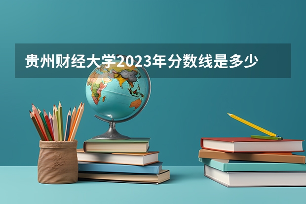 贵州财经大学2023年分数线是多少 贵州财经大学往年分数参考