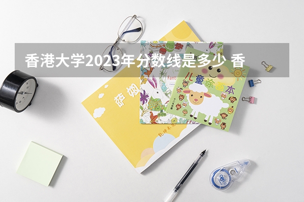 香港大学2023年分数线是多少 香港大学往年分数参考