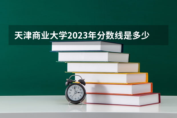 天津商业大学2023年分数线是多少 天津商业大学往年分数参考