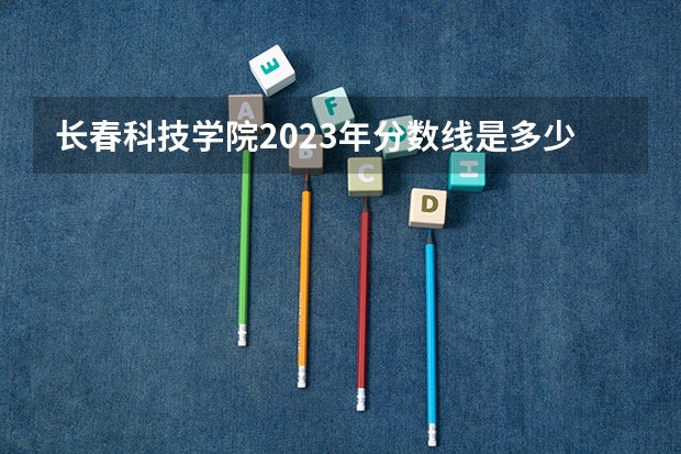 长春科技学院2023年分数线是多少 长春科技学院往年分数参考