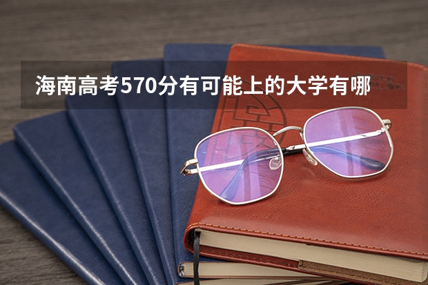 海南高考570分有可能上的大学有哪些 排名情况_高考100网