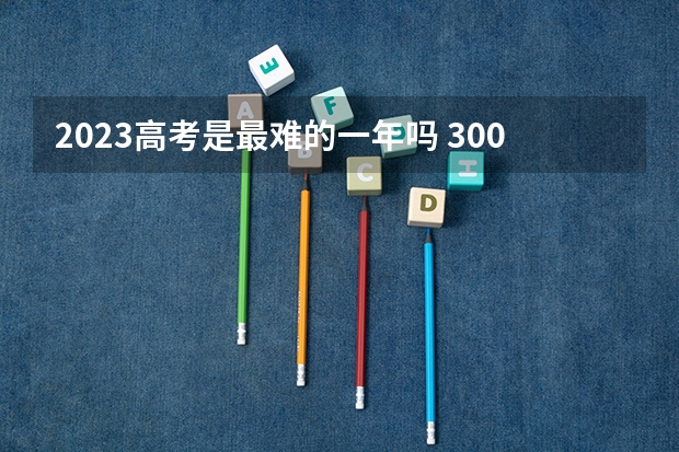 2023高考是最难的一年吗 300分有可能上的大学有哪些