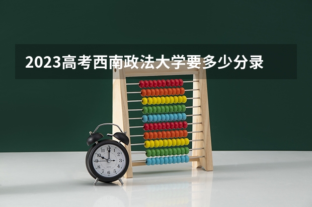 2023高考西南政法大学要多少分录取 北京高考488分有可能上的大学有哪些