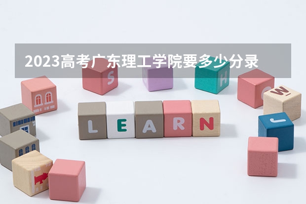 2023高考广东理工学院要多少分录取 2023年高考各个大学选科要求：附2023年高考专业科目要求一览表