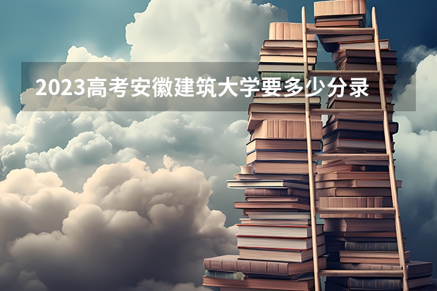 2023高考安徽建筑大学要多少分录取 附450分左右大学排名汇总（2023年参考）