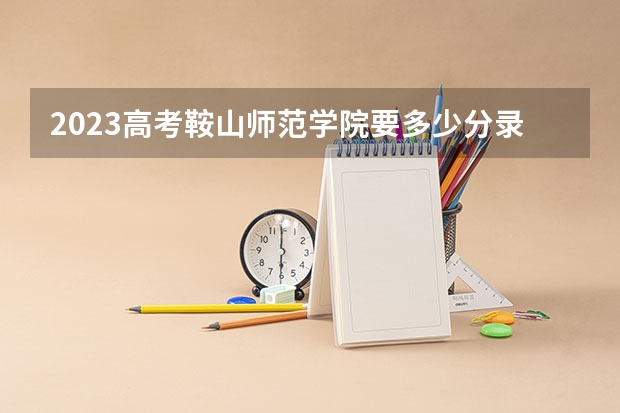 2023高考鞍山师范学院要多少分录取 2023高考最新倒计时