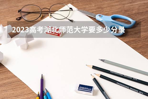 2023高考湖北师范大学要多少分录取 新高考政策天津是哪种模式
