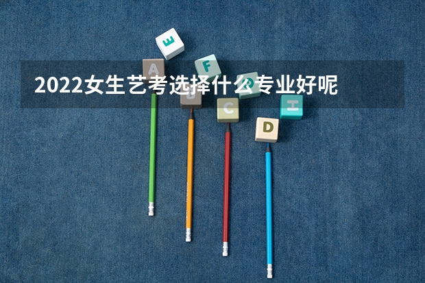 2022女生艺考选择什么专业好呢 哪些专业适合