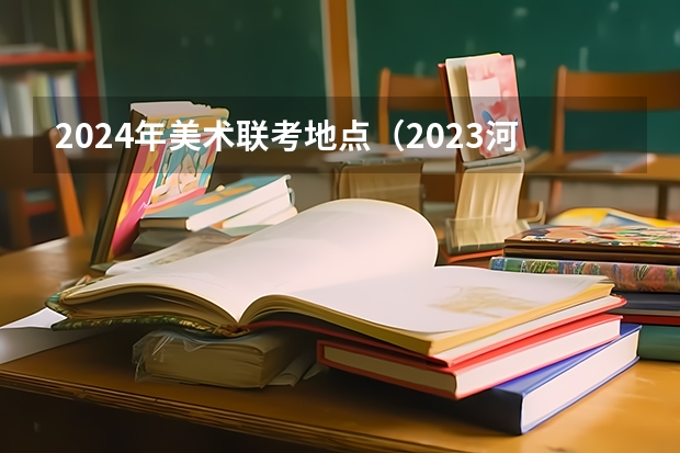 2024年美术联考地点（2023河北艺考联考时间地点）