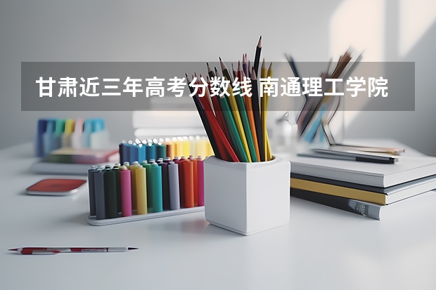 甘肃近三年高考分数线 南通理工学院2022年录取分数线是多少