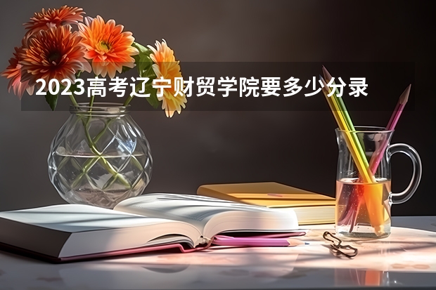 2023高考辽宁财贸学院要多少分录取 安徽医科大学临床医学院2022年录取分数线是多少