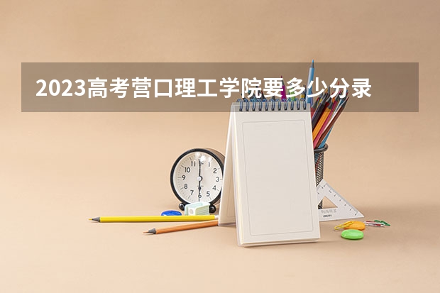 2023高考营口理工学院要多少分录取 有什么具体要求