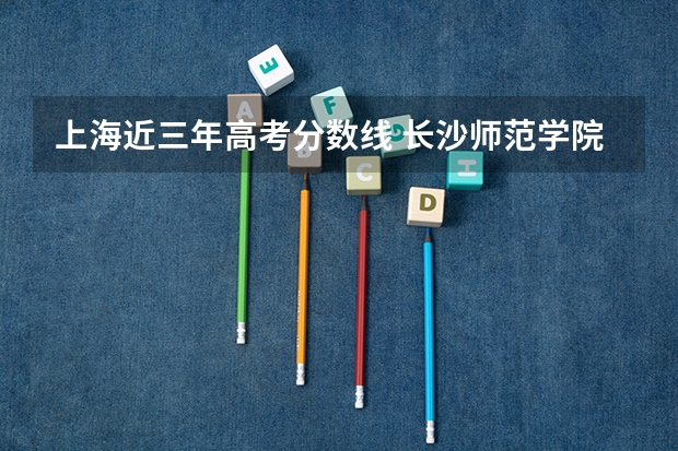 上海近三年高考分数线 长沙师范学院2022年录取分数线是多少