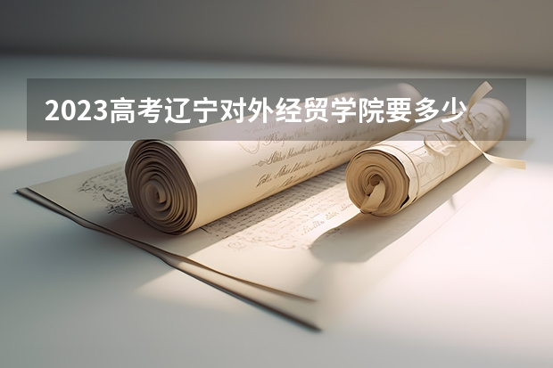 2023高考辽宁对外经贸学院要多少分录取 2022辽宁高考985和211大学录取率是多少
