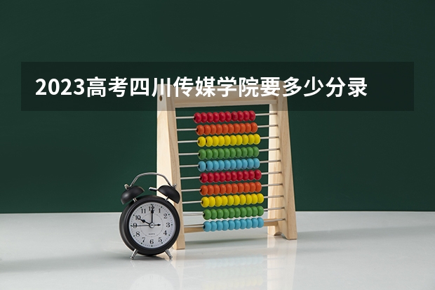 2023高考四川传媒学院要多少分录取 报考注意事项
