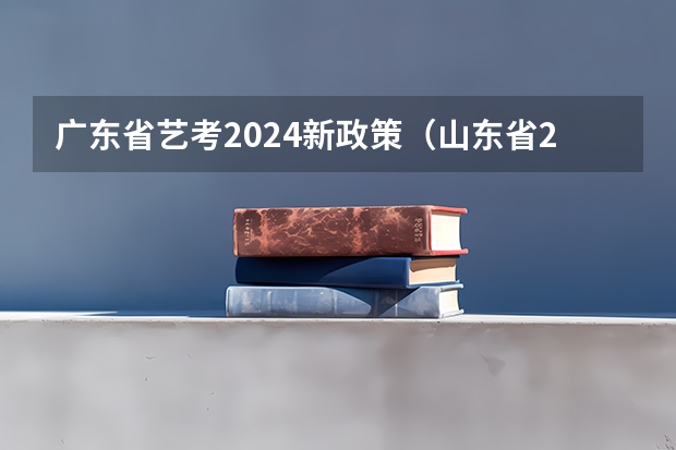 广东省艺考2024新政策（山东省2024艺考政策）