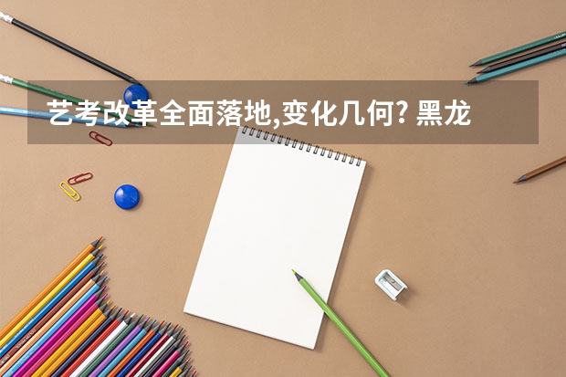 艺考改革全面落地,变化几何? 黑龙江省艺考时间2024