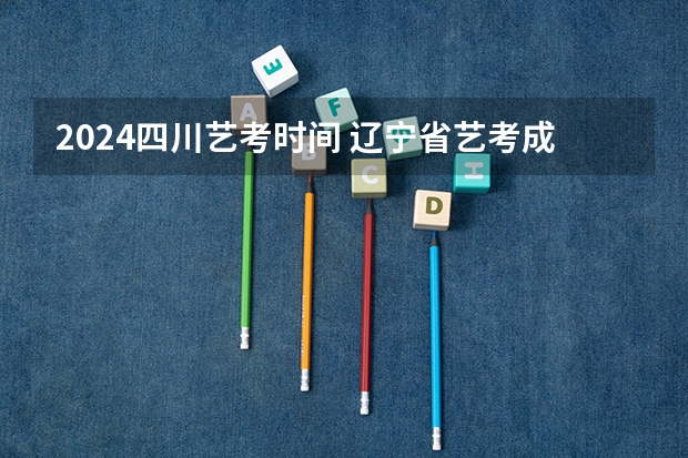 2024四川艺考时间 辽宁省艺考成绩公布时间