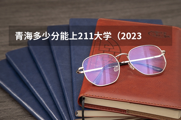 青海多少分能上211大学（2023高考参考） 总人数会不会增加