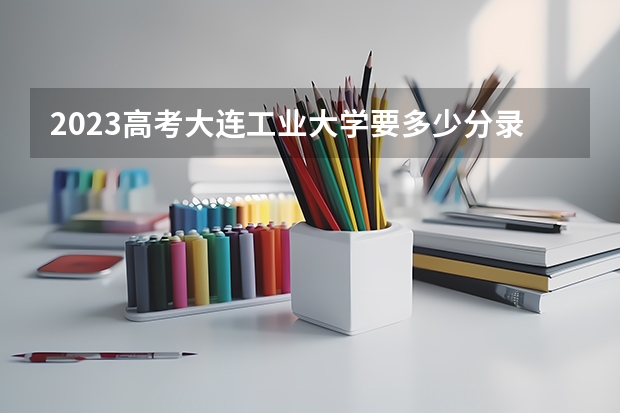 2023高考大连工业大学要多少分录取 河北省新高考政策解读