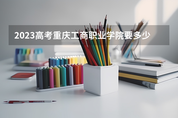 2023高考重庆工商职业学院要多少分录取 武威职业学院录取分数线2022是多少分