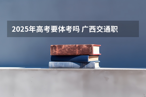 2025年高考要体考吗 广西交通职业技术学院2022年录取分数线是多少