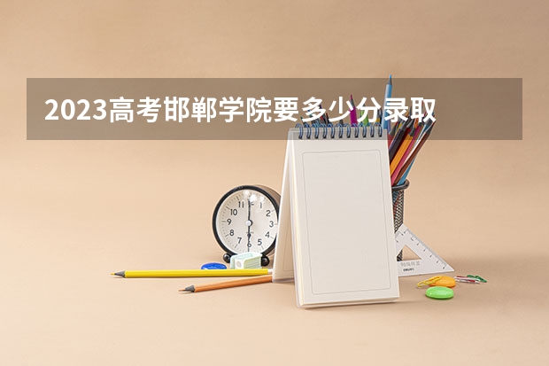 2023高考邯郸学院要多少分录取 2023需要几寸相片