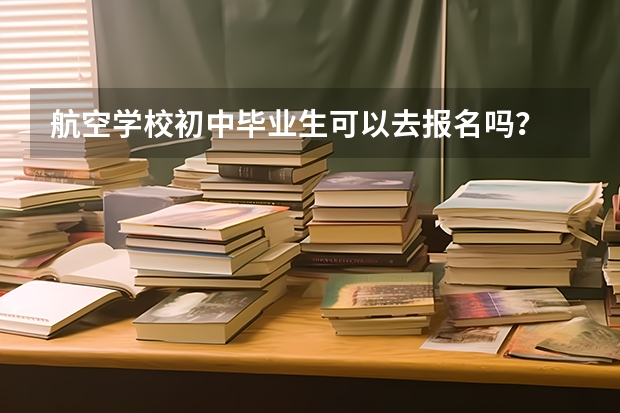 航空学校初中毕业生可以去报名吗?