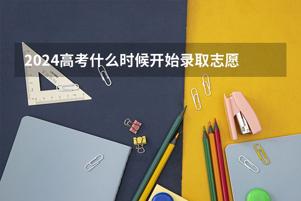 2024高考什么时候开始录取志愿 报志愿后几天知道被录取
