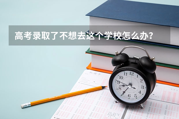 高考录取了不想去这个学校怎么办？